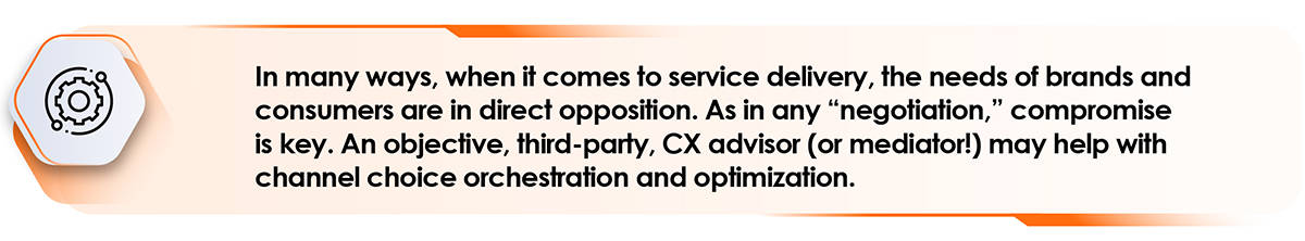 In many ways, when it comes to service delivery, the needs of brands and consumers are in direct opposition. As in any "negotiation," compromise is key. An objective, third-party, CX advisor (or mediator!) may help with channel choice orchestration and optimization. 