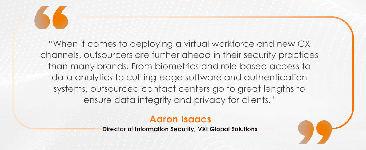 Quote by Aaron Isaacs, Director of Information Security at VXI Global Solutions: 'When it comes to deploying a virtual workforce and new CX channels, outsourcers are further ahead in their security practices than many brands. From biometrics and role-based access to data analytics to cutting-edge software and authentication systems, outsourced contact centers go to great lengths to ensure data integrity and privacy for clients.'